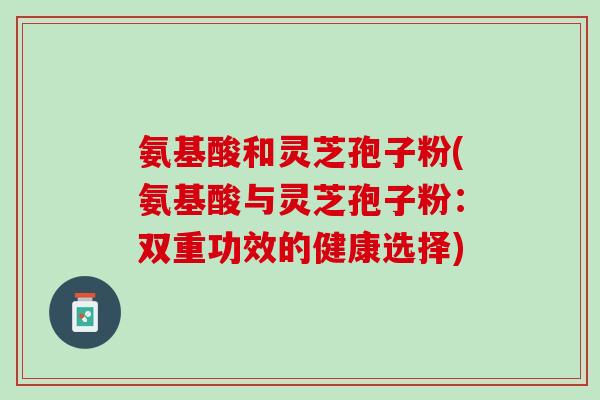 氨基酸和灵芝孢子粉(氨基酸与灵芝孢子粉:双重功效的健康选择) 氨基酸和灵芝孢子粉(氨基酸与灵芝孢子粉:双重功效的健康选择)