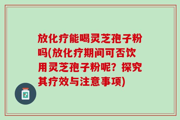 放化疗能喝灵芝孢子粉吗(放化疗期间可否饮用灵芝孢子粉呢？探究其疗效与注意事项)