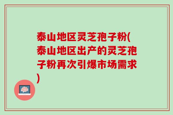 泰山地区灵芝孢子粉(泰山地区出产的灵芝孢子粉再次引爆市场需求)