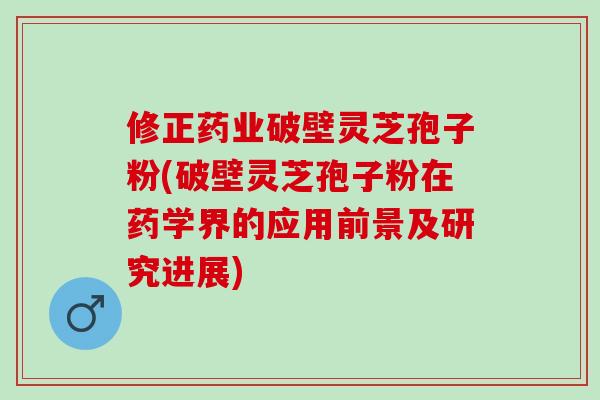 修正药业破壁灵芝孢子粉(破壁灵芝孢子粉在药学界的应用前景及研究进展)