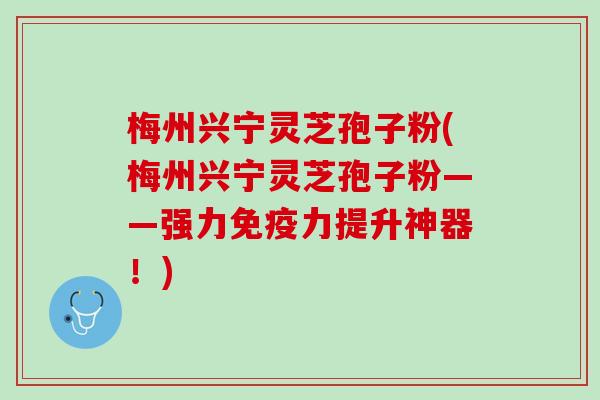 梅州兴宁灵芝孢子粉(梅州兴宁灵芝孢子粉——强力免疫力提升神器！)