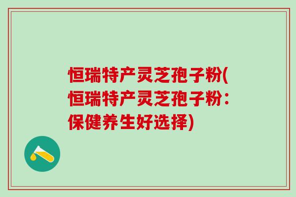 恒瑞特产灵芝孢子粉(恒瑞特产灵芝孢子粉:保健养生好选择) 恒瑞特产灵芝孢子粉(恒瑞特产灵芝孢子粉:保健养生好选择)