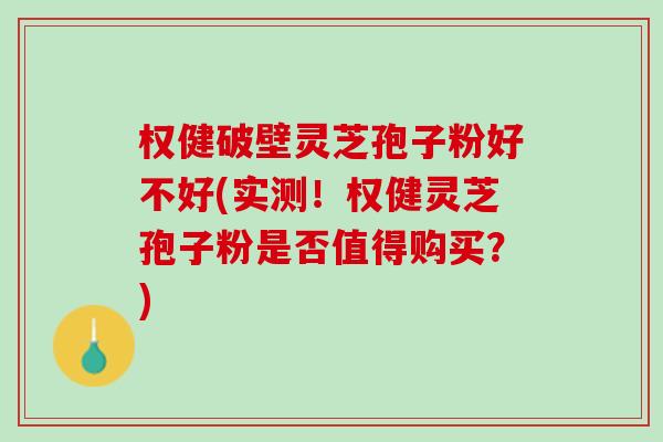 权健破壁灵芝孢子粉好不好(实测！权健灵芝孢子粉是否值得购买？)