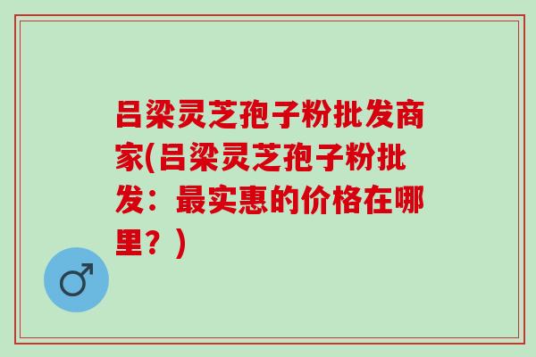 吕梁灵芝孢子粉批发商家(吕梁灵芝孢子粉批发：实惠的价格在哪里？)