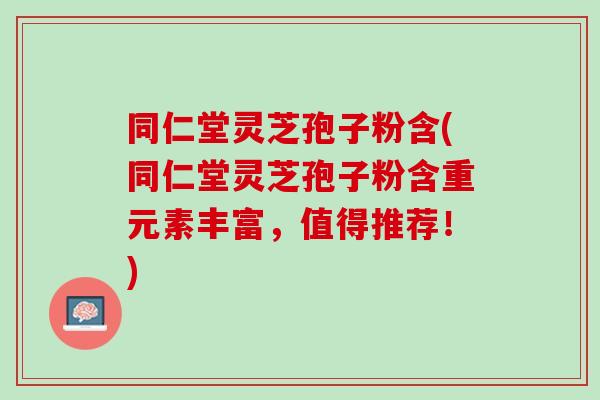 同仁堂灵芝孢子粉含(同仁堂灵芝孢子粉含重元素丰富，值得推荐！)