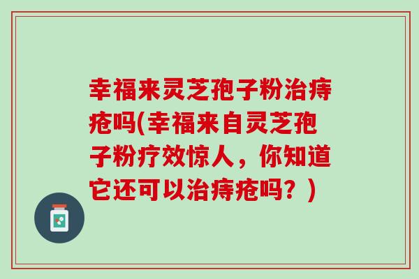 幸福来灵芝孢子粉治痔疮吗(幸福来自灵芝孢子粉疗效惊人，你知道它还可以治痔疮吗？)