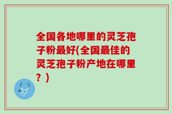 全国各地哪里的灵芝孢子粉最好(全国最佳的灵芝孢子粉产地在哪里？)