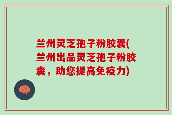 兰州灵芝孢子粉胶囊(兰州出品灵芝孢子粉胶囊,助您提高免疫力) 兰州灵芝孢子粉胶囊(兰州出品灵芝孢子粉胶囊,助您提高免疫力)