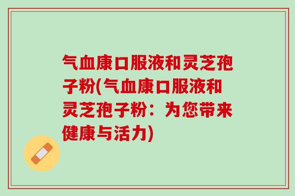 气血康口服液和灵芝孢子粉(气血康口服液和灵芝孢子粉：为您带来健康与活力)
