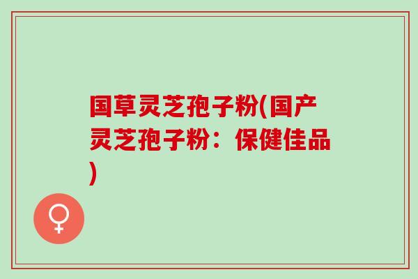 国草灵芝孢子粉(国产灵芝孢子粉：保健佳品)