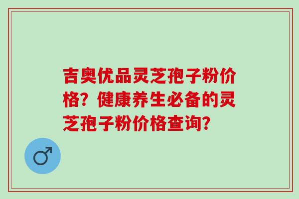 吉奥优品灵芝孢子粉价格?健康养生必备的灵芝孢子粉价格查询? 吉奥优品灵芝孢子粉价格?健康养生必备的灵芝孢子粉价格查询?