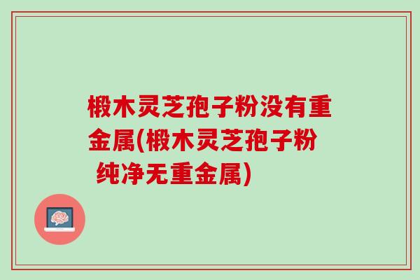 椴木灵芝孢子粉没有重金属(椴木灵芝孢子粉 纯净无重金属)