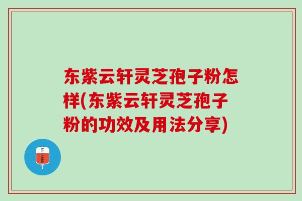 东紫云轩灵芝孢子粉怎样(东紫云轩灵芝孢子粉的功效及用法分享)