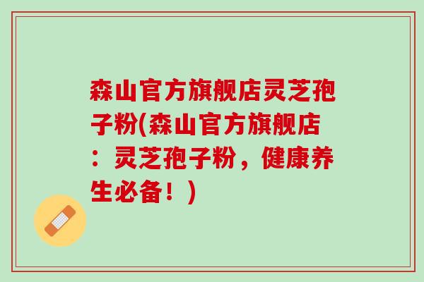 森山官方旗舰店灵芝孢子粉(森山官方旗舰店：灵芝孢子粉，健康养生必备！)
