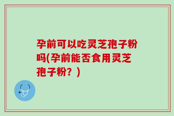 孕前可以吃灵芝孢子粉吗(孕前能否食用灵芝孢子粉?) 孕前可以吃灵芝孢子粉吗(孕前能否食用灵芝孢子粉?)