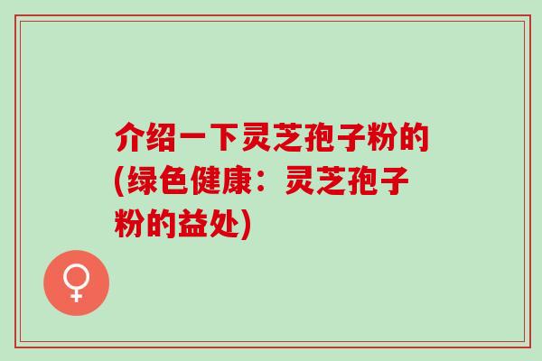 介绍一下灵芝孢子粉的(绿色健康：灵芝孢子粉的益处)