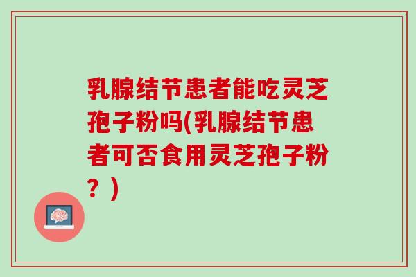 乳腺结节患者能吃灵芝孢子粉吗(乳腺结节患者可否食用灵芝孢子粉？)