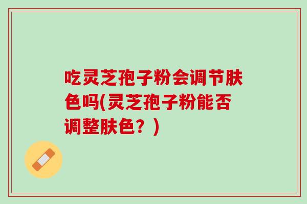 吃灵芝孢子粉会调节肤色吗(灵芝孢子粉能否调整肤色？)