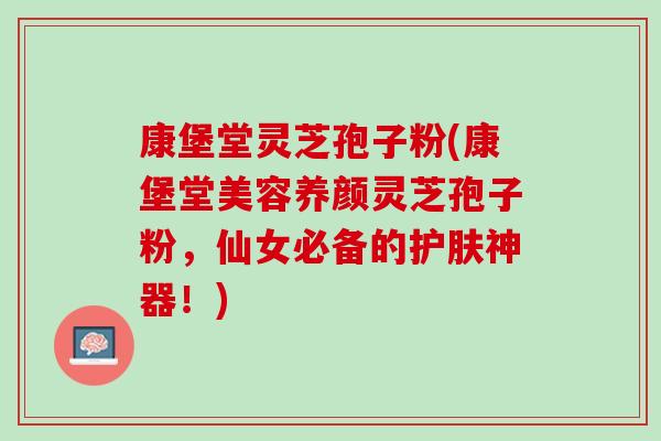 康堡堂灵芝孢子粉(康堡堂美容养颜灵芝孢子粉，仙女必备的护肤神器！)