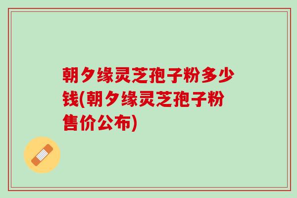 朝夕缘灵芝孢子粉多少钱(朝夕缘灵芝孢子粉售价公布)