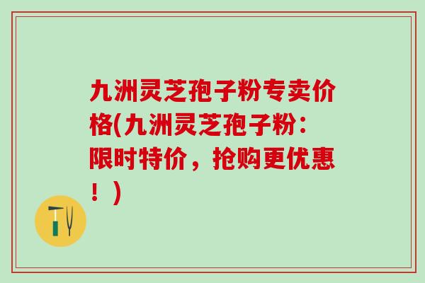 九洲灵芝孢子粉专卖价格(九洲灵芝孢子粉：限时特价，抢购更优惠！)