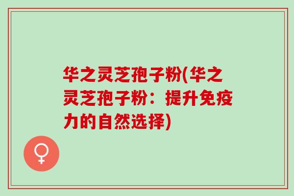 华之灵芝孢子粉(华之灵芝孢子粉：提升免疫力的自然选择)