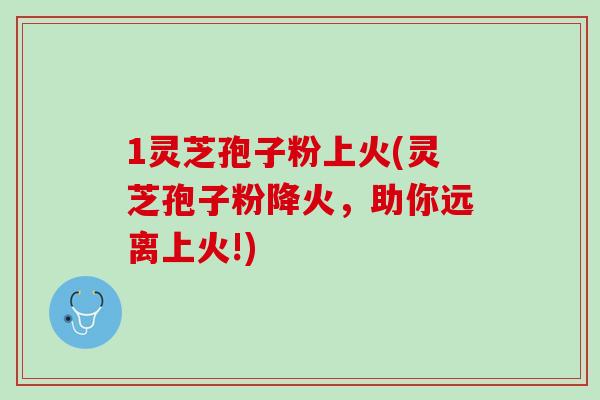 1灵芝孢子粉上火(灵芝孢子粉降火,助你远离上火!) 1灵芝孢子粉上火(灵芝孢子粉降火,助你远离上火!)