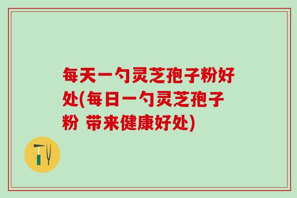 每天一勺灵芝孢子粉好处(每日一勺灵芝孢子粉 带来健康好处)