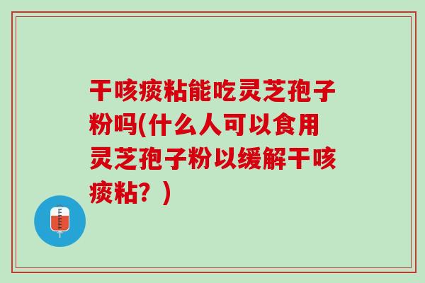 干咳痰粘能吃灵芝孢子粉吗(什么人可以食用灵芝孢子粉以缓解干咳痰粘？)