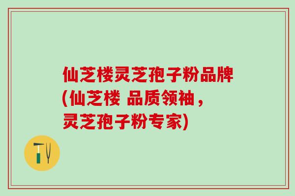 仙芝楼灵芝孢子粉品牌(仙芝楼 品质领袖，灵芝孢子粉专家)