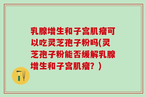 乳腺增生和子宫肌瘤可以吃灵芝孢子粉吗(灵芝孢子粉能否缓解乳腺增生和子宫肌瘤？)