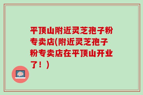 平顶山附近灵芝孢子粉专卖店(附近灵芝孢子粉专卖店在平顶山开业了!) 平顶山附近灵芝孢子粉专卖店(附近灵芝孢子粉专卖店在平顶山开业了!)