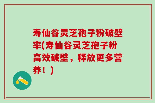 寿仙谷灵芝孢子粉破壁率(寿仙谷灵芝孢子粉高效破壁，释放更多营养！)