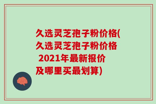 久选灵芝孢子粉价格(久选灵芝孢子粉价格  2021年最新报价及哪里买最划算)