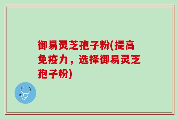 御易灵芝孢子粉(提高免疫力,选择御易灵芝孢子粉) 御易灵芝孢子粉(提高免疫力,选择御易灵芝孢子粉)