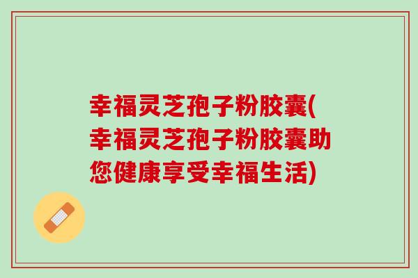 幸福灵芝孢子粉胶囊(幸福灵芝孢子粉胶囊助您健康享受幸福生活)