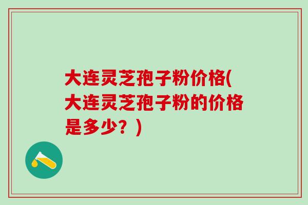 大连灵芝孢子粉价格(大连灵芝孢子粉的价格是多少?) 大连灵芝孢子粉价格(大连灵芝孢子粉的价格是多少?)