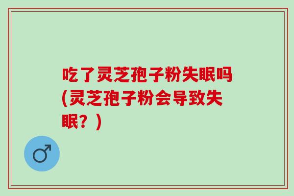 吃了灵芝孢子粉失眠吗(灵芝孢子粉会导致失眠？)