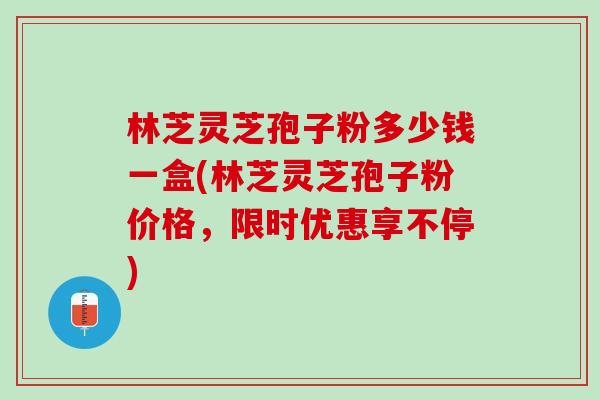 林芝灵芝孢子粉多少钱一盒(林芝灵芝孢子粉价格，限时优惠享不停)