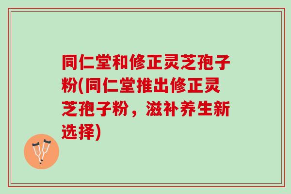同仁堂和修正灵芝孢子粉(同仁堂推出修正灵芝孢子粉，滋补养生新选择)