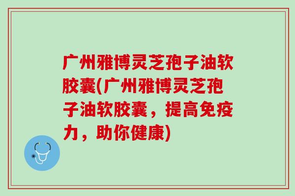广州雅博灵芝孢子油软胶囊(广州雅博灵芝孢子油软胶囊,提高免疫力,助你健康) 广州雅博灵芝孢子油软胶囊(广州雅博灵芝孢子油软胶囊,提高免疫力,助你健康)
