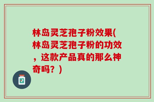 林岛灵芝孢子粉效果(林岛灵芝孢子粉的功效,这款产品真的那么神奇吗?) 林岛灵芝孢子粉效果(林岛灵芝孢子粉的功效,这款产品真的那么神奇吗?)