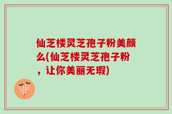 仙芝楼灵芝孢子粉美颜么(仙芝楼灵芝孢子粉，让你美丽无瑕)