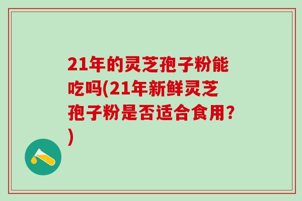 21年的灵芝孢子粉能吃吗(21年新鲜灵芝孢子粉是否适合食用？)