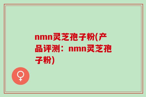 nmn灵芝孢子粉(产品评测：nmn灵芝孢子粉)