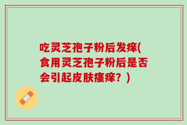 吃灵芝孢子粉后发痒(食用灵芝孢子粉后是否会引起皮肤瘙痒？)
