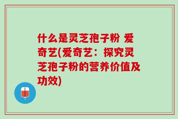 什么是灵芝孢子粉 爱奇艺(爱奇艺：探究灵芝孢子粉的营养价值及功效)