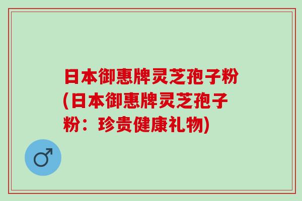 日本御惠牌灵芝孢子粉(日本御惠牌灵芝孢子粉：珍贵健康礼物)