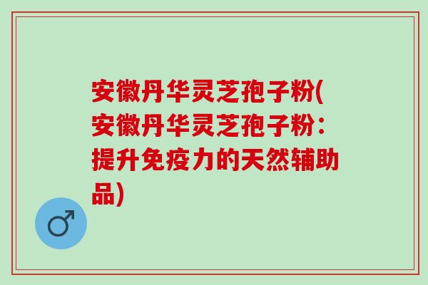 安徽丹华灵芝孢子粉(安徽丹华灵芝孢子粉：提升免疫力的天然辅助品)