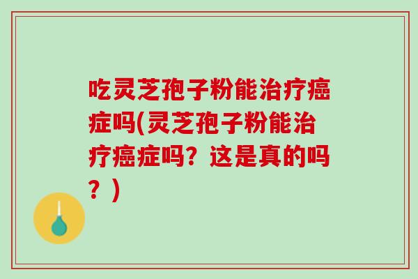 吃灵芝孢子粉能治疗癌症吗(灵芝孢子粉能治疗癌症吗？这是真的吗？)